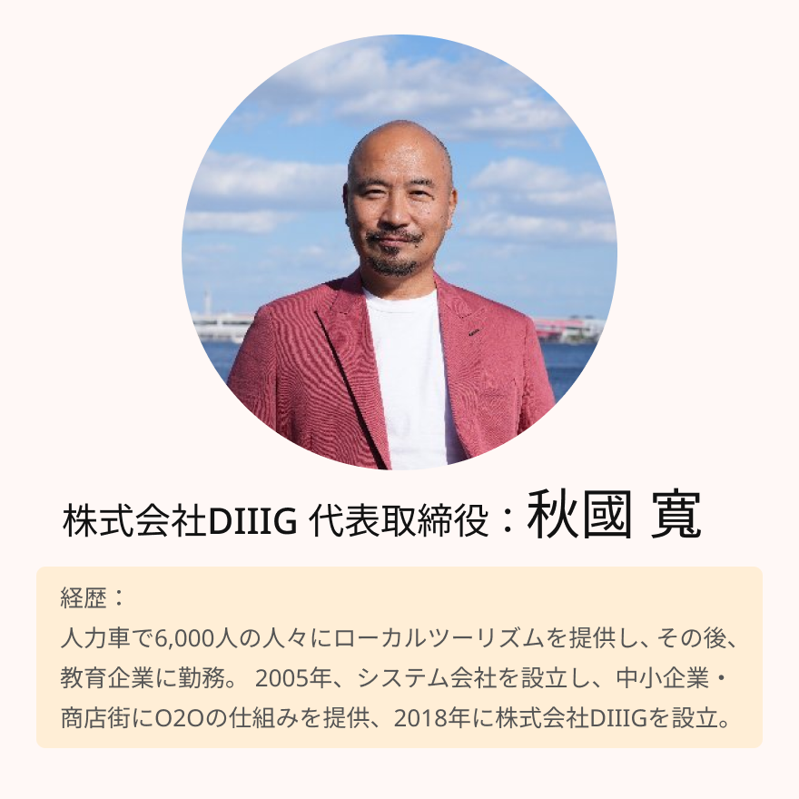 株式会社DIIIG 代表取締役：秋國 寛 経歴：人力車で6,000人の人々にローカルツーリズムを提供し、その後、教育企業に勤務。 2005年、システム会社を設立し、中小企業・商店街にO2Oの仕組みを提供、2018年に株式会社DIIIGを設立。